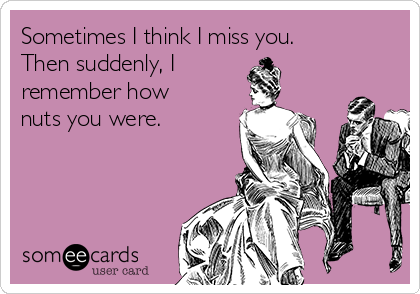 Sometimes I think I miss you. 
Then suddenly, I 
remember how
nuts you were.
