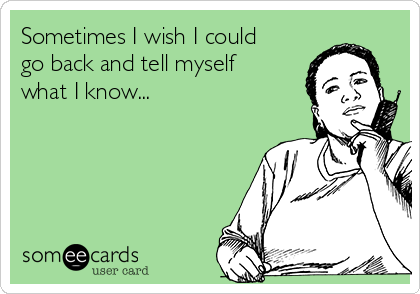 Sometimes I wish I could
go back and tell myself
what I know...