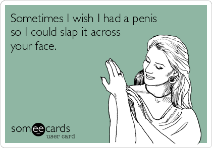 Sometimes I wish I had a penis
so I could slap it across 
your face.