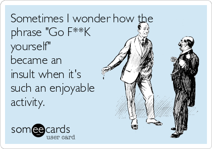 Sometimes I wonder how the
phrase "Go F**K
yourself"
became an
insult when it's
such an enjoyable
activity.