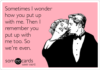 Sometimes I wonder
how you put up
with me. Then I
remember you
put up with
me too. So
we're even.