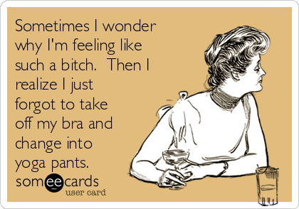 Sometimes I wonder
why I'm feeling like
such a bitch.  Then I
realize I just
forgot to take
off my bra and
change into
yoga pants.