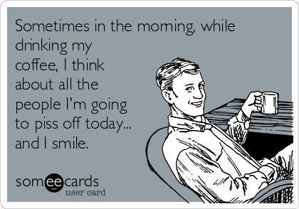 Sometimes in the morning, while
drinking my
coffee, I think
about all the
people I'm going
to piss off today...
and I smile.