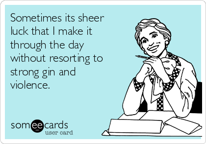 Sometimes its sheer
luck that I make it
through the day
without resorting to
strong gin and
violence.