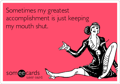 Sometimes my greatest
accomplishment is just keeping
my mouth shut.