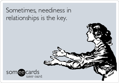Sometimes, neediness in
relationships is the key.