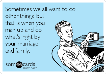 Sometimes we all want to do
other things, but
that is when you
man up and do
what's right by
your marriage
and family. 