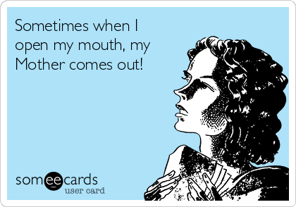 Sometimes when I
open my mouth, my
Mother comes out!