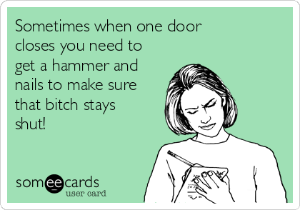 Sometimes when one door
closes you need to
get a hammer and
nails to make sure
that bitch stays
shut! 