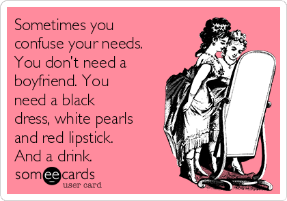 Sometimes you
confuse your needs.
You don’t need a
boyfriend. You
need a black
dress, white pearls
and red lipstick. 
And a drink.