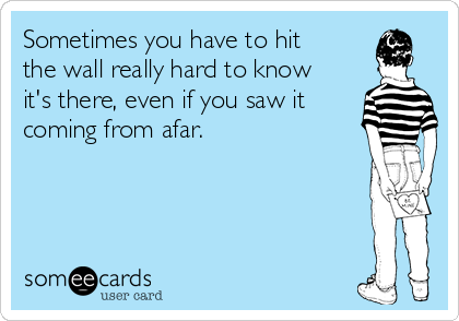 Sometimes you have to hit
the wall really hard to know
it's there, even if you saw it
coming from afar.
