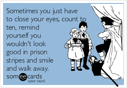 Sometimes you just have
to close your eyes, count to
ten, remind
yourself you
wouldn't look
good in prison
stripes and smile
and walk away.
