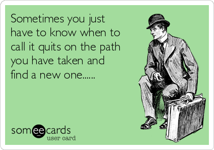 Sometimes you just
have to know when to
call it quits on the path
you have taken and
find a new one......