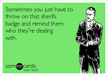 Sometimes you just have to
throw on that sherifs
badge and remind them
who they're dealing
with.