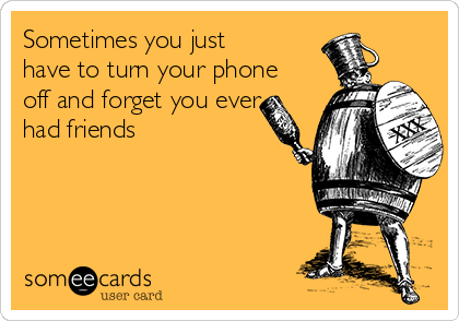 Sometimes you just
have to turn your phone
off and forget you ever
had friends