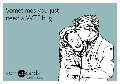 Sometimes you just
need a WTF hug