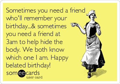 Sometimes you need a friend
who'll remember your 
birthday...& sometimes
you need a friend at
3am to help hide the
body. We both know
which one I am. Happy
belated birthday! 