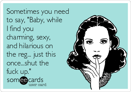 Sometimes you need
to say, "Baby, while
I find you
charming, sexy,
and hilarious on
the reg... just this
once...shut the
fuck up."