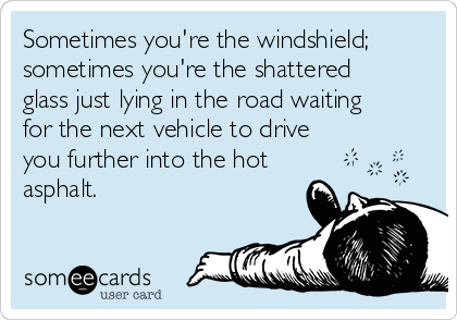 Sometimes you're the windshield;
sometimes you're the shattered
glass just lying in the road waiting
for the next vehicle to drive
you further into the hot
asphalt.