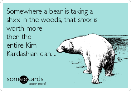 Somewhere a bear is taking a
shxx in the woods, that shxx is
worth more
then the
entire Kim
Kardashian clan....