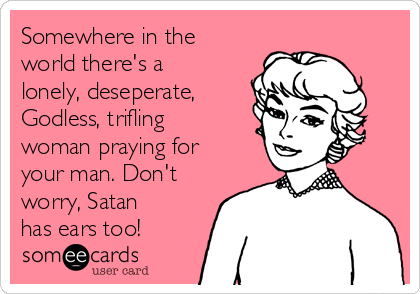 Somewhere in the
world there's a
lonely, deseperate,
Godless, trifling
woman praying for
your man. Don't
worry, Satan
has ears too!