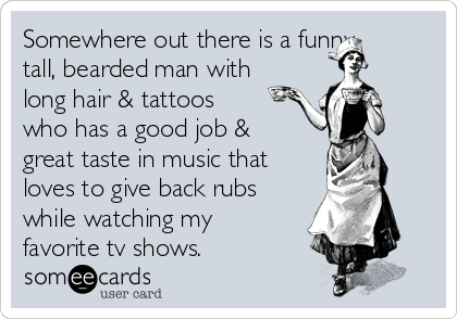 Somewhere out there is a funny,
tall, bearded man with
long hair & tattoos
who has a good job &
great taste in music that
loves to give back rubs
while watching my
favorite tv shows.