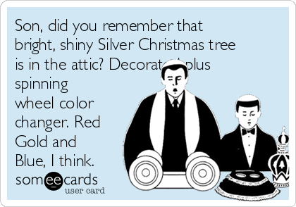 Son, did you remember that
bright, shiny Silver Christmas tree
is in the attic? Decorated plus
spinning
wheel color
changer. Red
Gold and
Blue, I think.