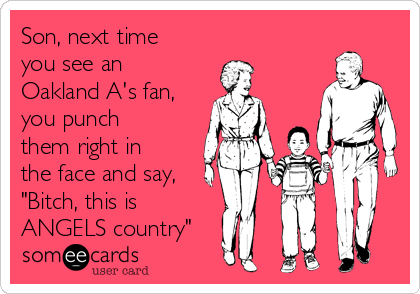 Son, next time
you see an
Oakland A's fan,
you punch
them right in
the face and say,
"Bitch, this is 
ANGELS country"