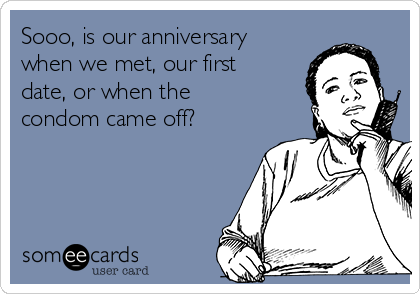 Sooo, is our anniversary
when we met, our first
date, or when the
condom came off?