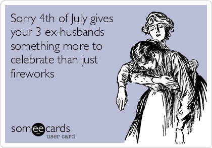 Sorry 4th of July gives
your 3 ex-husbands 
something more to
celebrate than just
fireworks