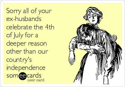 Sorry all of your 
ex-husbands
celebrate the 4th
of July for a
deeper reason
other than our
country's 
independence 