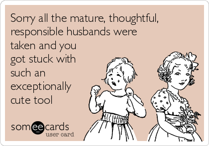 Sorry all the mature, thoughtful,
responsible husbands were
taken and you
got stuck with
such an
exceptionally
cute tool