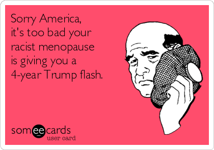Sorry America,
it's too bad your
racist menopause
is giving you a
4-year Trump flash.
