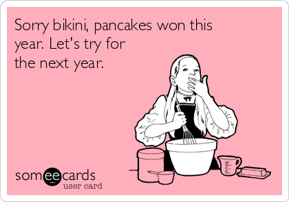 Sorry bikini, pancakes won this
year. Let's try for
the next year. 