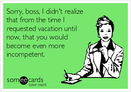 Sorry, boss, I didn't realize
that from the time I
requested vacation until
now, that you would
become even more
incompetent.
