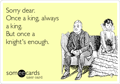 Sorry dear.
Once a king, always
a king.
But once a
knight's enough.