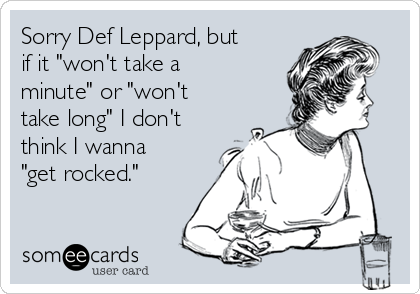 Sorry Def Leppard, but
if it "won't take a
minute" or "won't
take long" I don't
think I wanna
"get rocked."