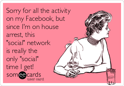 Sorry for all the activity
on my Facebook, but
since I'm on house
arrest, this
"social" network
is really the
only "social"
time I get! 