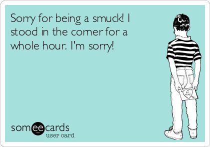 Sorry for being a smuck! I
stood in the corner for a
whole hour. I'm sorry!