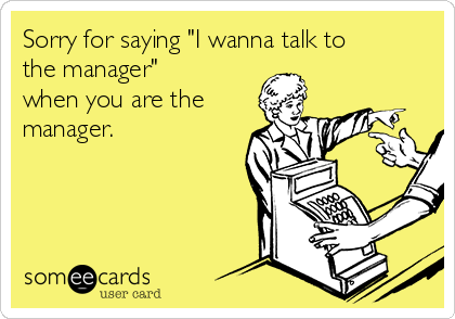 Sorry for saying "I wanna talk to
the manager"
when you are the 
manager.