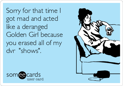 Sorry for that time I
got mad and acted
like a deranged
Golden Girl because
you erased all of my
dvr  "shows". 