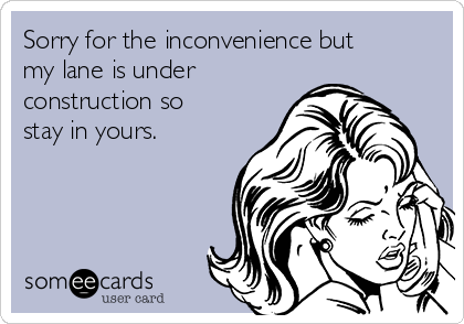 Sorry for the inconvenience but
my lane is under
construction so
stay in yours.