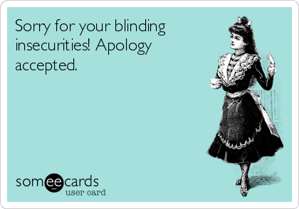 Sorry for your blinding
insecurities! Apology
accepted.