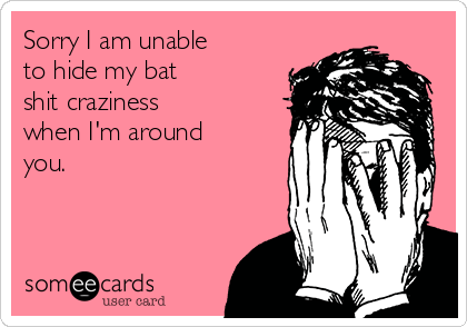 Sorry I am unable
to hide my bat
shit craziness
when I'm around
you.