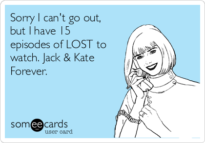Sorry I can't go out,
but I have 15
episodes of LOST to
watch. Jack & Kate
Forever.