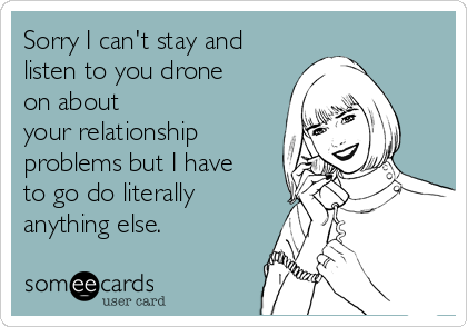 Sorry I can't stay and
listen to you drone
on about
your relationship
problems but I have
to go do literally
anything else.