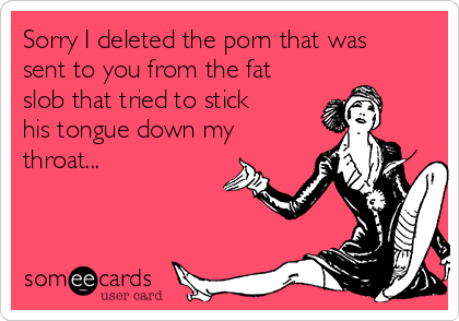 Sorry I deleted the porn that was
sent to you from the fat
slob that tried to stick
his tongue down my
throat...