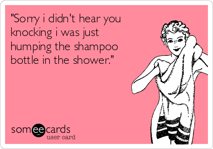 "Sorry i didn't hear you
knocking i was just
humping the shampoo
bottle in the shower."