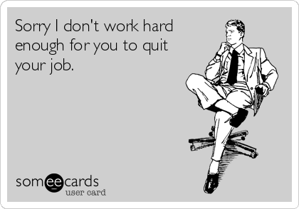 Sorry I don't work hard
enough for you to quit
your job.