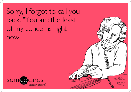 Sorry, I forgot to call you
back. "You are the least
of my concerns right
now"